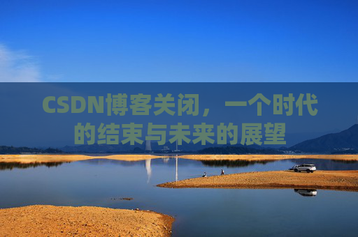 CSDN博客关闭，一个时代的结束与未来的展望