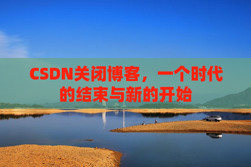CSDN关闭博客，一个时代的结束与新的开始